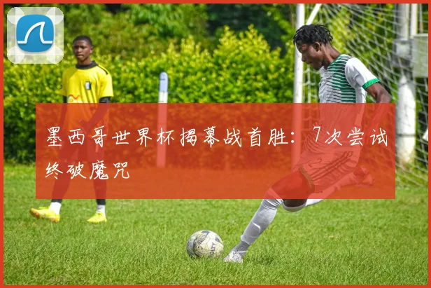 墨西哥世界杯揭幕战首胜：7次尝试终破魔咒