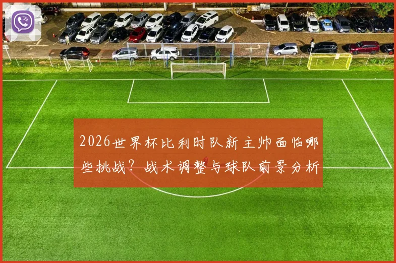2026世界杯比利时队新主帅面临哪些挑战？战术调整与球队前景分析