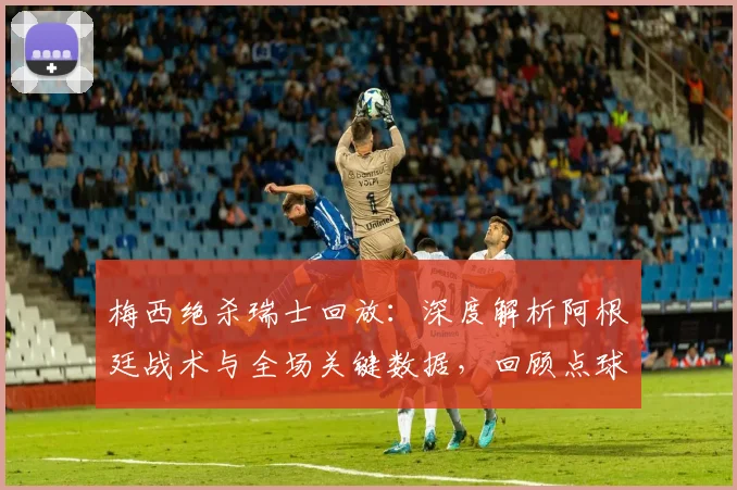 梅西绝杀瑞士回放：深度解析阿根廷战术与全场关键数据，回顾点球大战