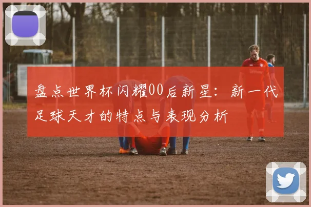 盘点世界杯闪耀00后新星：新一代足球天才的特点与表现分析