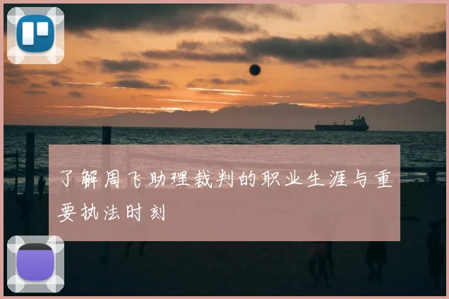 了解周飞助理裁判的职业生涯与重要执法时刻