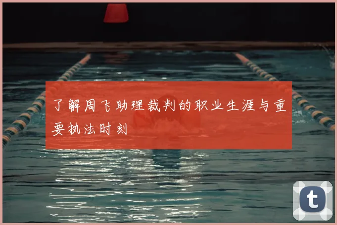 了解周飞助理裁判的职业生涯与重要执法时刻